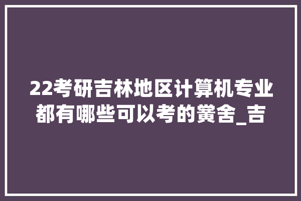 22考研吉林地区计算机专业都有哪些可以考的黉舍_吉林省_学院