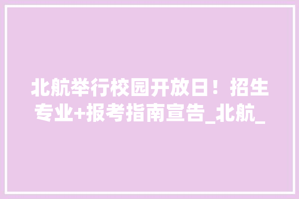 北航举行校园开放日！招生专业+报考指南宣告_北航_学院