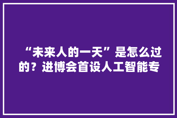 “未来人的一天”是怎么过的？进博会首设人工智能专区_人工智能_机械人