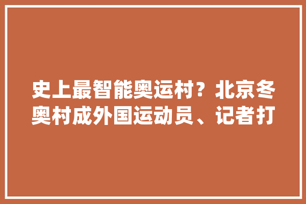 史上最智能奥运村？北京冬奥村成外国运动员、记者打卡地_冬奥会_村
