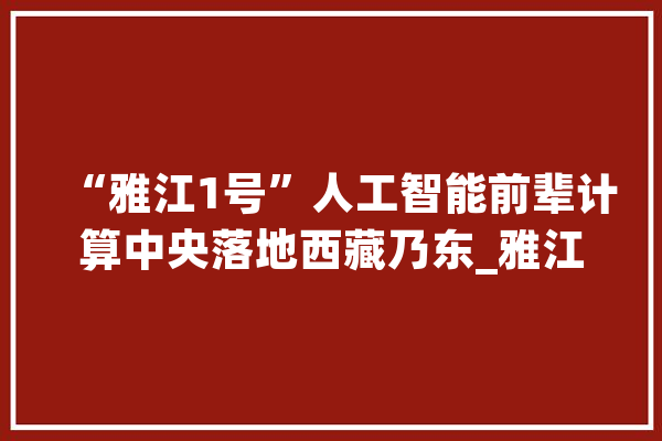 “雅江1号”人工智能前辈计算中央落地西藏乃东_雅江_乃东 云服务