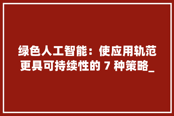 绿色人工智能：使应用轨范更具可持续性的 7 种策略_模子_人工智能 智能问答