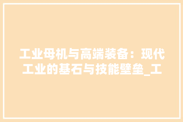 工业母机与高端装备：现代工业的基石与技能壁垒_工业_母机 智能问答
