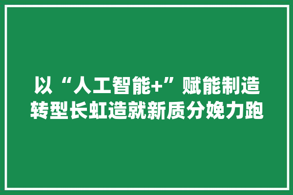 以“人工智能+”赋能制造转型长虹造就新质分娩力跑出新速度_长虹_人工智能