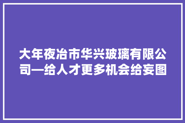 大年夜冶市华兴玻璃有限公司—给人才更多机会给妄图更大年夜舞台_年夜冶市_华兴 智能助手