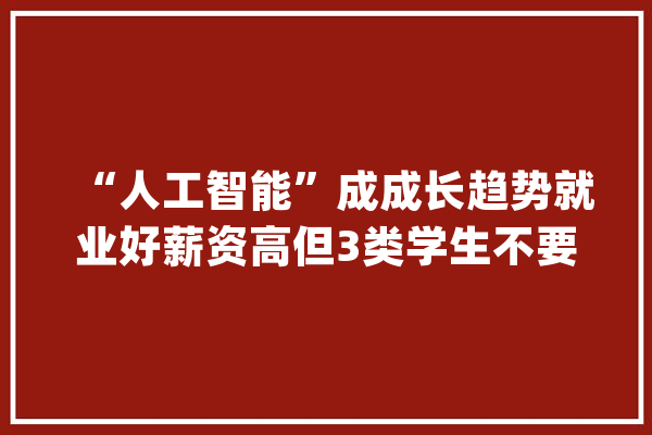 “人工智能”成成长趋势就业好薪资高但3类学生不要盲目报考_人工智能_专业 科技快讯