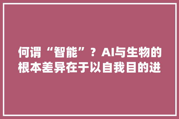 何谓“智能”？AI与生物的根本差异在于以自我目的进行滋长_人工智能_年夜脑 智能助手