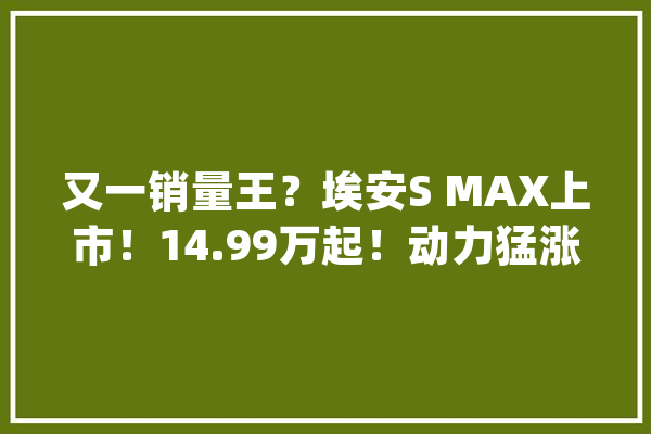 又一销量王？埃安S MAX上市！14.99万起！动力猛涨还搭8核CPU…_车型_年夜众