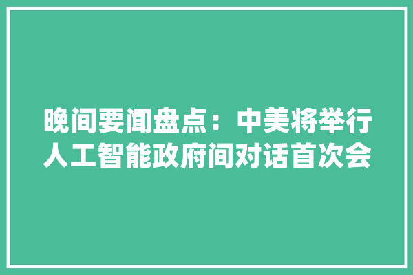 晚间要闻盘点：中美将举行人工智能政府间对话首次会议 财政部拟于5月17日发行400亿元公民币30年期特别国债_年夜华_亿元