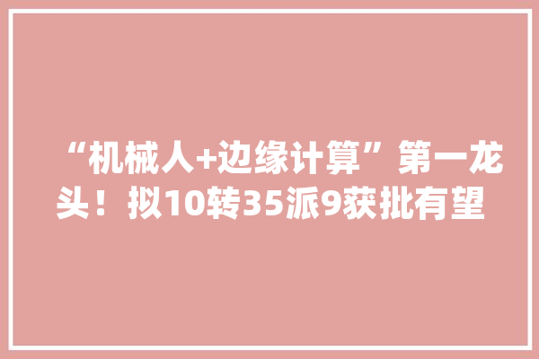 “机械人+边缘计算”第一龙头！拟10转35派9获批有望从12到60元_机械人_国内