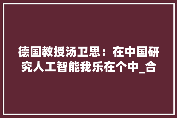 德国教授汤卫思：在中国研究人工智能我乐在个中_合肥_中国 AI简讯