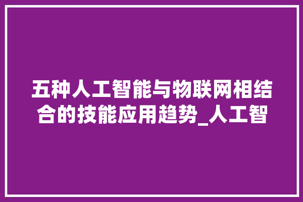 五种人工智能与物联网相结合的技能应用趋势_人工智能_数据 AI简讯