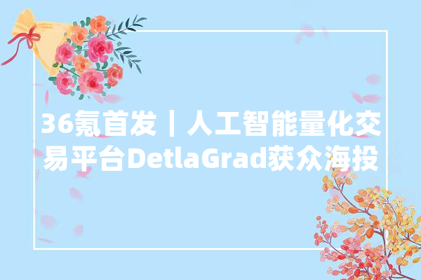 36氪首发｜人工智能量化交易平台DetlaGrad获众海投资数百万元融资_阿尔法_策略