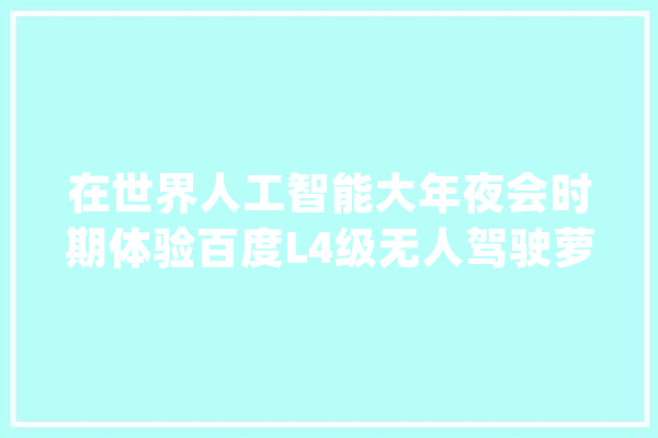 在世界人工智能大年夜会时期体验百度L4级无人驾驶萝卜快跑..._无人驾驶_的是 智能问答
