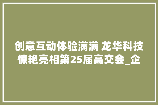创意互动体验满满 龙华科技惊艳亮相第25届高交会_企业_展区 云服务