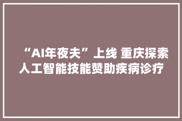 “AI年夜夫”上线 重庆探索人工智能技能赞助疾病诊疗_患者_人工智能