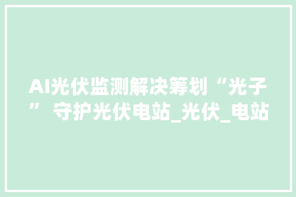 AI光伏监测解决筹划“光子” 守护光伏电站_光伏_电站 计算机