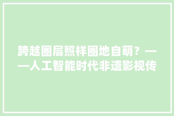 跨越圈层照样圈地自萌？——人工智能时代非遗影视传播的机遇与困境_影视_人工智能 云服务