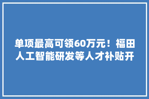 单项最高可领60万元！福田人工智能研发等人才补贴开始申报_福田_万元