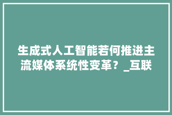 生成式人工智能若何推进主流媒体系统性变革？_互联网_媒体 AI简讯