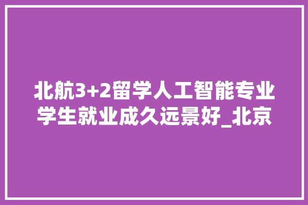 北航3+2留学人工智能专业学生就业成久远景好_北京航空航天_成就 文字写作