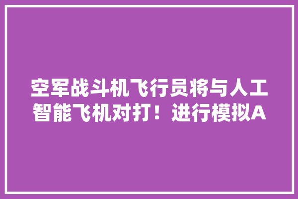 空军战斗机飞行员将与人工智能飞机对打！进行模拟AlphaDogfight_人工智能_人类 科技快讯