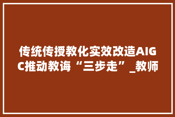 传统传授教化实效改造AIGC推动教诲“三步走”_教师_人工智能 智能问答