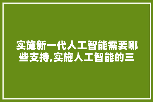 实施新一代人工智能需要哪些支持,实施人工智能的三要素是 智能助手