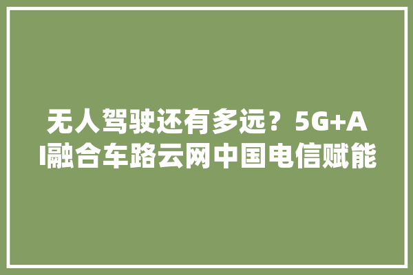 无人驾驶还有多远？5G+AI融合车路云网中国电信赋能聪慧交通_聪明_中国电信