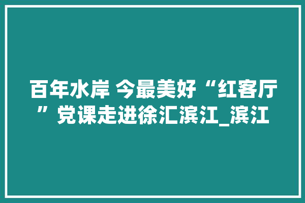 百年水岸 今最美好“红客厅”党课走进徐汇滨江_滨江_党建
