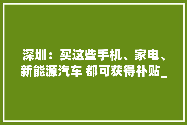 深圳：买这些手机、家电、新能源汽车 都可获得补贴_家电_发票 智能写作