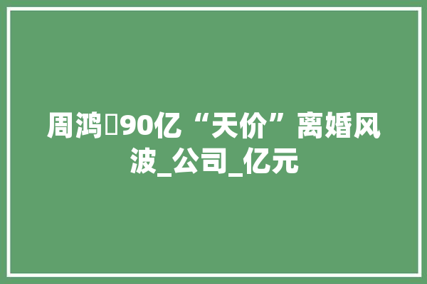 周鸿祎90亿“天价”离婚风波_公司_亿元