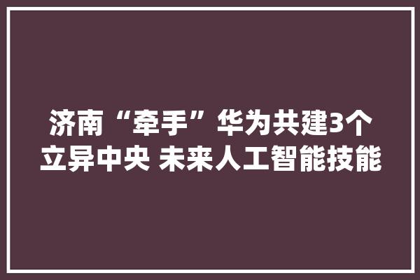 济南“牵手”华为共建3个立异中央 未来人工智能技能有望每年至少带动150亿元产值_济南_人工智能 绘影字幕