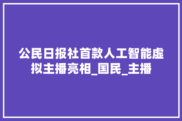 公民日报社首款人工智能虚拟主播亮相_国民_主播