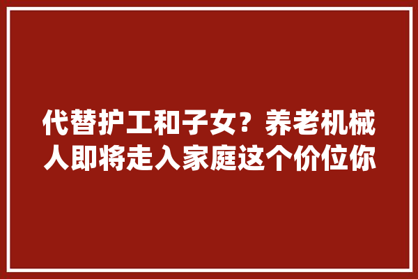 代替护工和子女？养老机械人即将走入家庭这个价位你能吸收吗？_人工智能_老年人