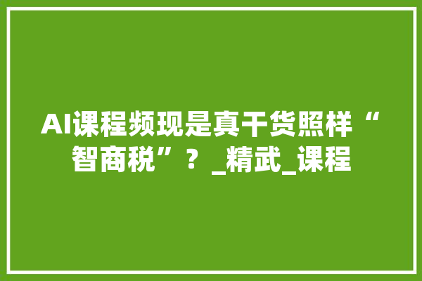 AI课程频现是真干货照样“智商税”？_精武_课程 智能问答