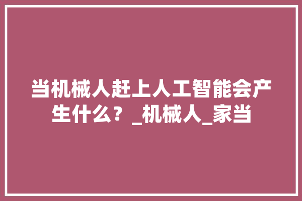 当机械人赶上人工智能会产生什么？_机械人_家当 AI简讯