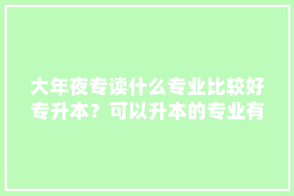 大年夜专读什么专业比较好专升本？可以升本的专业有哪些？_技巧_工程 绘影字幕