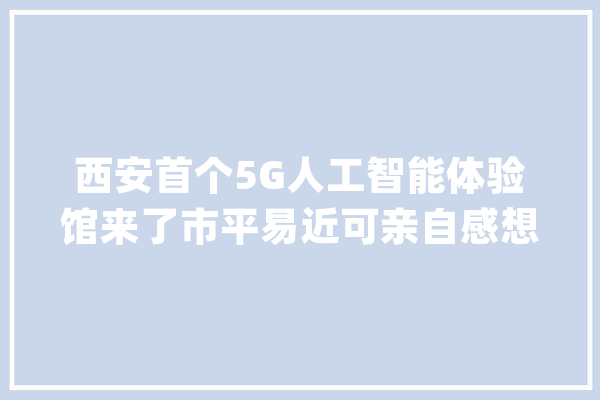 西安首个5G人工智能体验馆来了市平易近可亲自感想沾染新科技带来的便利_跳舞_人工智能 科技快讯