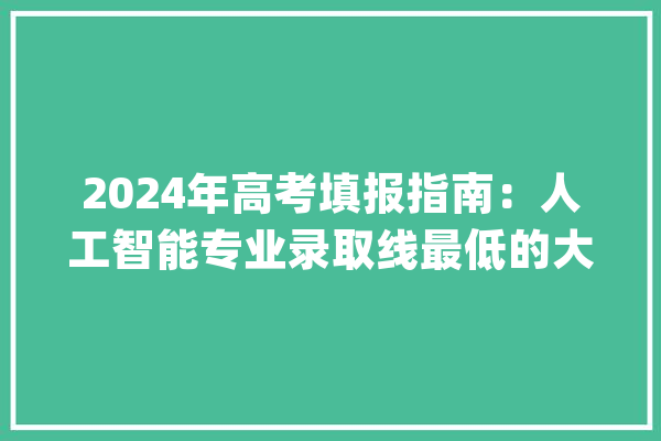 2024年高考填报指南：人工智能专业录取线最低的大年夜学及报考分析。_人工智能_年夜学 文字写作