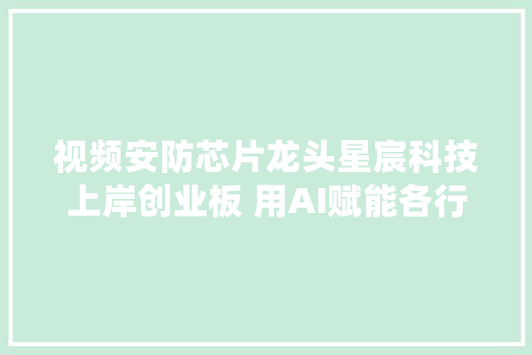 视频安防芯片龙头星宸科技上岸创业板 用AI赋能各行各业_芯片_技巧 文字写作
