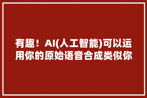 有趣！AI(人工智能)可以运用你的原始语音合成类似你发声的语音？_语音_声音