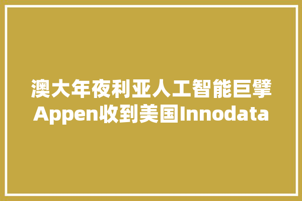 澳大年夜利亚人工智能巨擘Appen收到美国Innodata“溢价100%”收购要约股价暴涨40%_该公司_股价