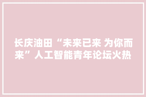 长庆油田“未来已来 为你而来”人工智能青年论坛火热进行_一厂_青年 云服务