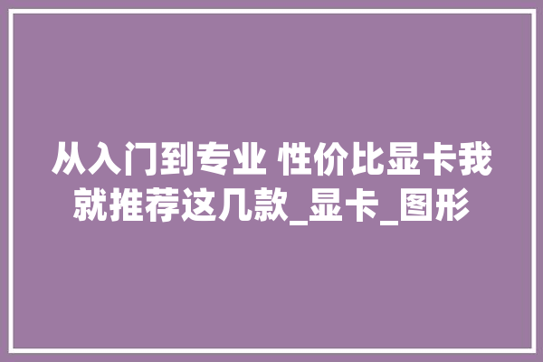 从入门到专业 性价比显卡我就推荐这几款_显卡_图形 AI简讯