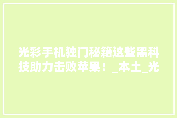 光彩手机独门秘籍这些黑科技助力击败苹果！_本土_光荣