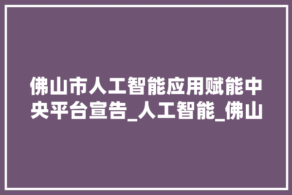 佛山市人工智能应用赋能中央平台宣告_人工智能_佛山 智能助手