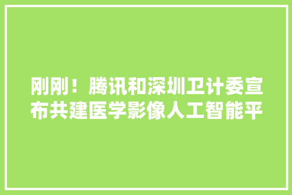 刚刚！腾讯和深圳卫计委宣布共建医学影像人工智能平台_年夜众_深圳 智能写作