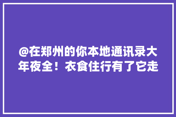@在郑州的你本地通讯录大年夜全！衣食住行有了它走遍郑州都不怕_郑州_疾病预防 智能写作