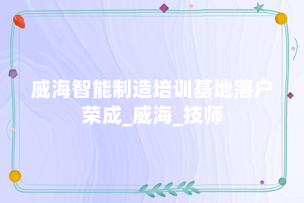 威海智能制造培训基地落户荣成_威海_技师 云服务